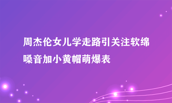 周杰伦女儿学走路引关注软绵嗓音加小黄帽萌爆表