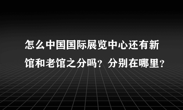 怎么中国国际展览中心还有新馆和老馆之分吗？分别在哪里？