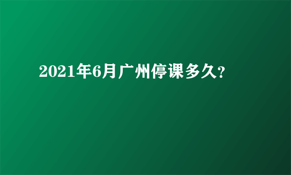 2021年6月广州停课多久？