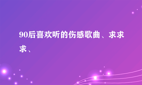 90后喜欢听的伤感歌曲、求求求、