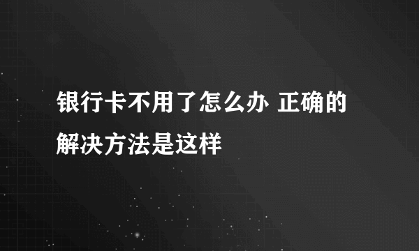 银行卡不用了怎么办 正确的解决方法是这样