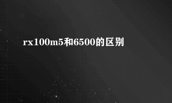 rx100m5和6500的区别