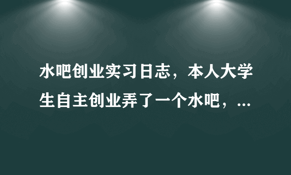 水吧创业实习日志，本人大学生自主创业弄了一个水吧，现在要写实习日