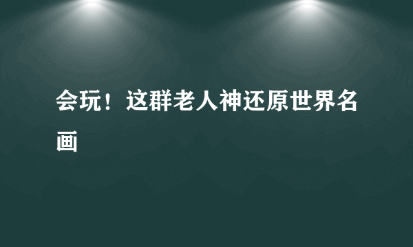 会玩！这群老人神还原世界名画