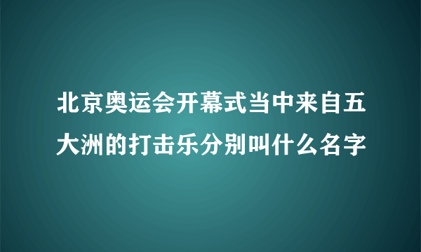 北京奥运会开幕式当中来自五大洲的打击乐分别叫什么名字