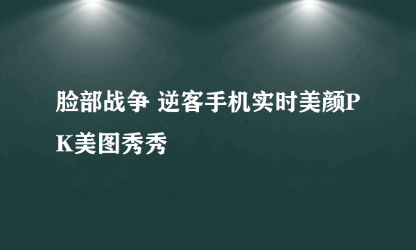 脸部战争 逆客手机实时美颜PK美图秀秀