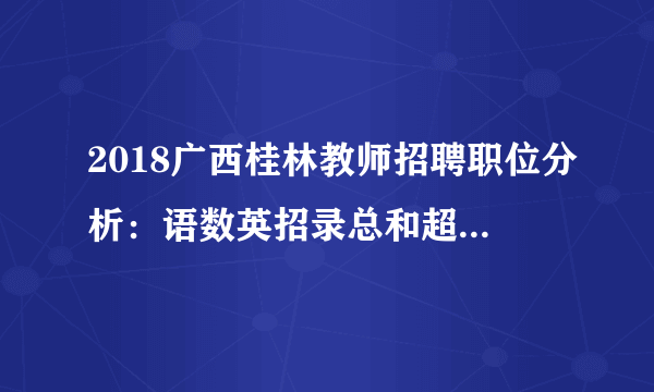 2018广西桂林教师招聘职位分析：语数英招录总和超总人数一半，小学岗占总人数41.90%