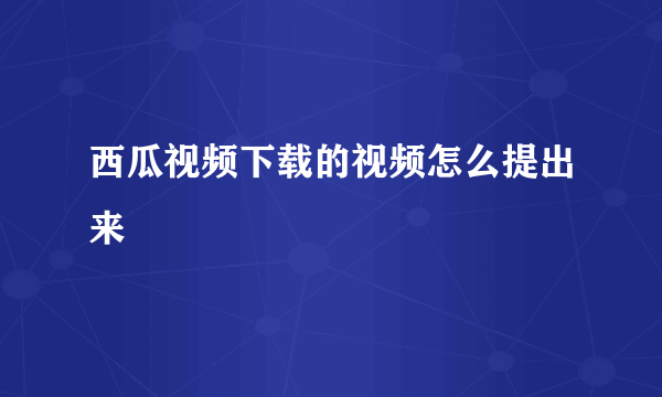 西瓜视频下载的视频怎么提出来