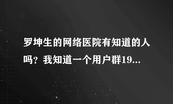 罗坤生的网络医院有知道的人吗？我知道一个用户群19802258。谁去过了？