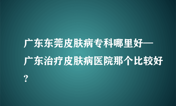 广东东莞皮肤病专科哪里好—广东治疗皮肤病医院那个比较好?