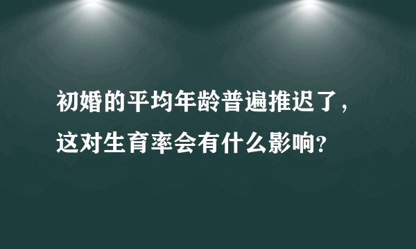 初婚的平均年龄普遍推迟了，这对生育率会有什么影响？