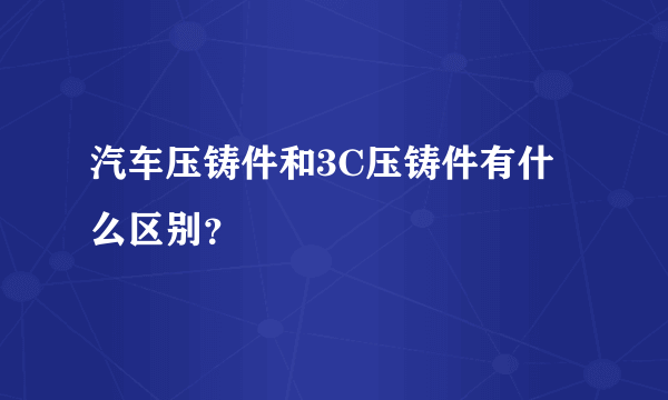 汽车压铸件和3C压铸件有什么区别？