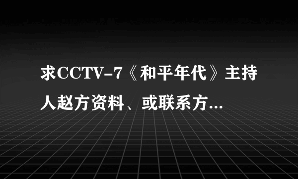 求CCTV-7《和平年代》主持人赵方资料、或联系方式。多谢！