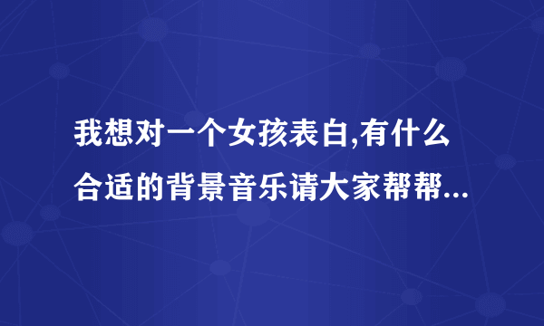 我想对一个女孩表白,有什么合适的背景音乐请大家帮帮忙 急需