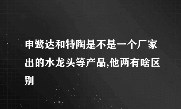 申鹭达和特陶是不是一个厂家出的水龙头等产品,他两有啥区别