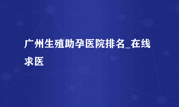 广州生殖助孕医院排名_在线求医