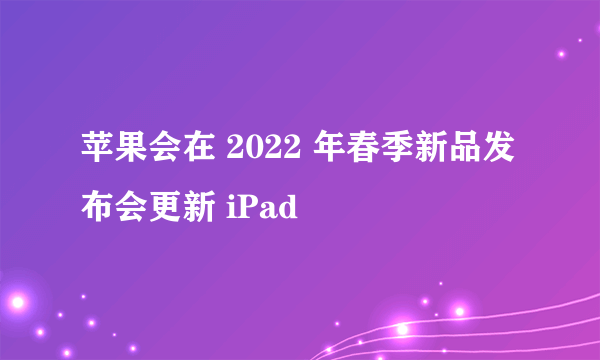 苹果会在 2022 年春季新品发布会更新 iPad