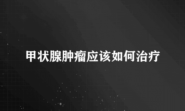 甲状腺肿瘤应该如何治疗