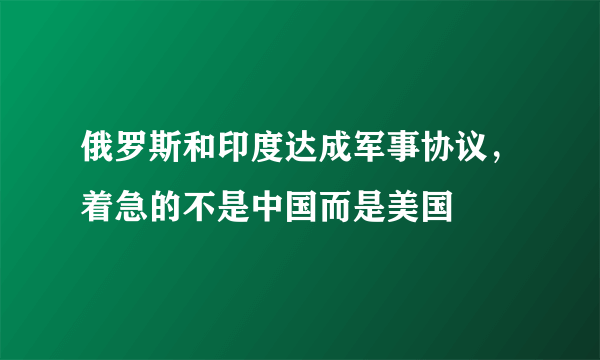 俄罗斯和印度达成军事协议，着急的不是中国而是美国