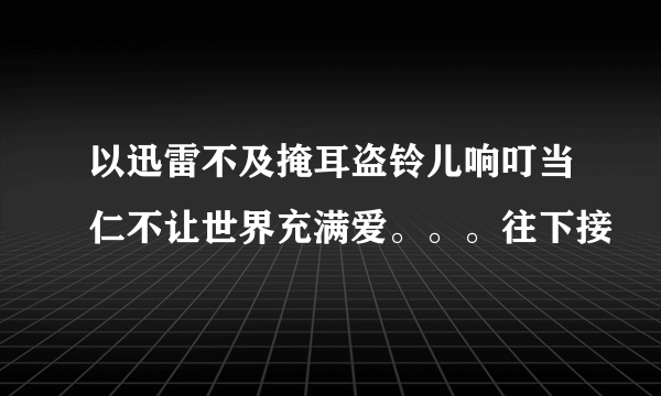 以迅雷不及掩耳盗铃儿响叮当仁不让世界充满爱。。。往下接