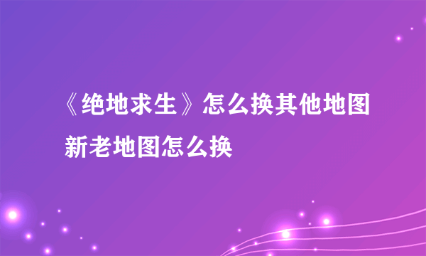 《绝地求生》怎么换其他地图 新老地图怎么换