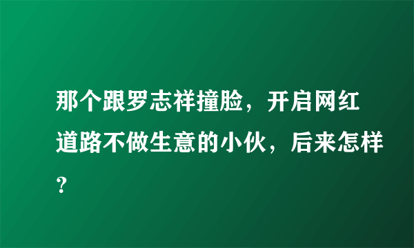 那个跟罗志祥撞脸，开启网红道路不做生意的小伙，后来怎样？