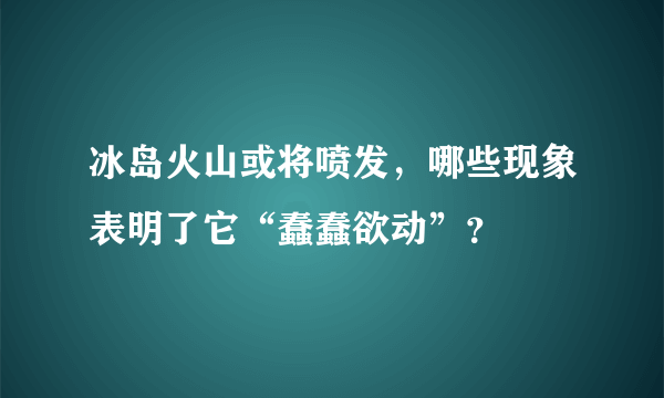 冰岛火山或将喷发，哪些现象表明了它“蠢蠢欲动”？