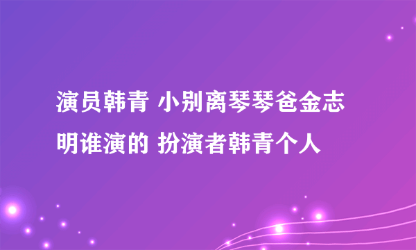 演员韩青 小别离琴琴爸金志明谁演的 扮演者韩青个人