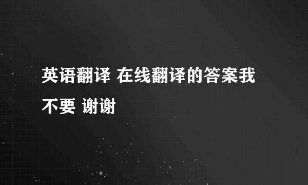 英语翻译 在线翻译的答案我不要 谢谢