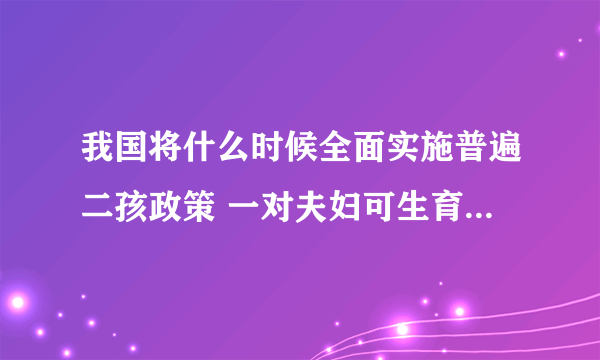 我国将什么时候全面实施普遍二孩政策 一对夫妇可生育两个孩子