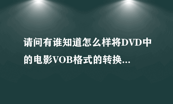 请问有谁知道怎么样将DVD中的电影VOB格式的转换成可以放到MP4或MP5去看的格式谢谢了