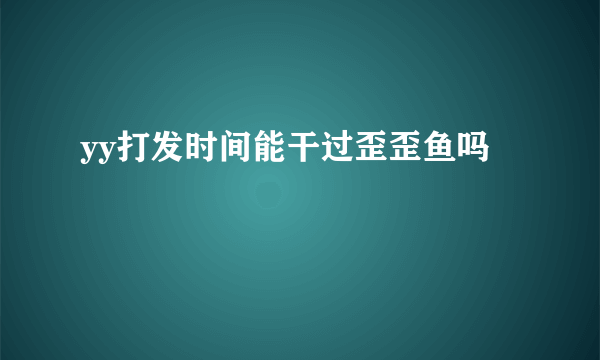 yy打发时间能干过歪歪鱼吗