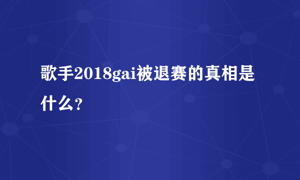 歌手2018gai被退赛的真相是什么？