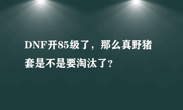 DNF开85级了，那么真野猪套是不是要淘汰了？