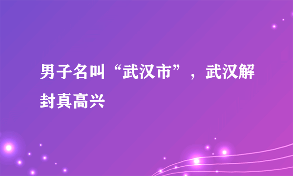 男子名叫“武汉市”，武汉解封真高兴