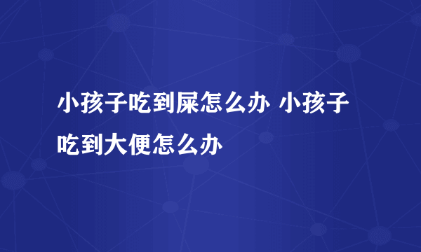 小孩子吃到屎怎么办 小孩子吃到大便怎么办