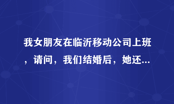 我女朋友在临沂移动公司上班，请问，我们结婚后，她还可以在那里上班么？