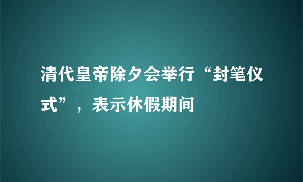 清代皇帝除夕会举行“封笔仪式”，表示休假期间