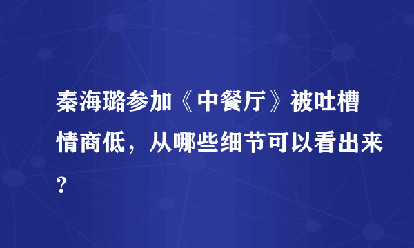 秦海璐参加《中餐厅》被吐槽情商低，从哪些细节可以看出来？