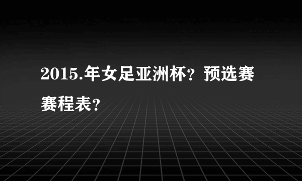 2015.年女足亚洲杯？预选赛赛程表？