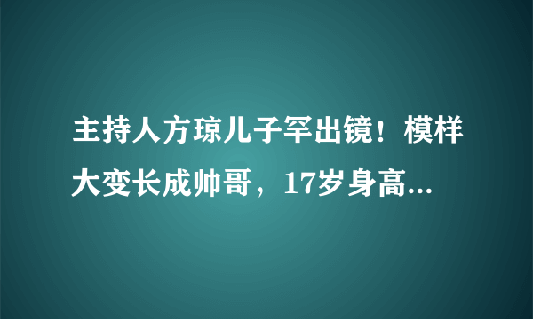 主持人方琼儿子罕出镜！模样大变长成帅哥，17岁身高已经一米九