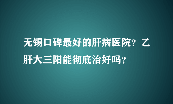 无锡口碑最好的肝病医院？乙肝大三阳能彻底治好吗？