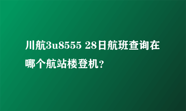 川航3u8555 28日航班查询在哪个航站楼登机？