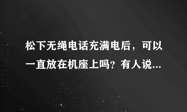 松下无绳电话充满电后，可以一直放在机座上吗？有人说要单独放，不然充电电池会很快坏掉！这款的电池可以