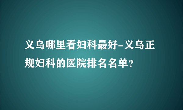 义乌哪里看妇科最好-义乌正规妇科的医院排名名单？