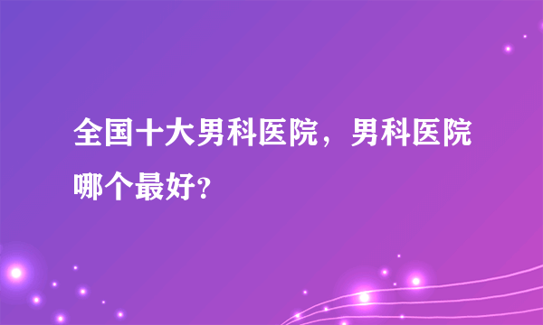 全国十大男科医院，男科医院哪个最好？