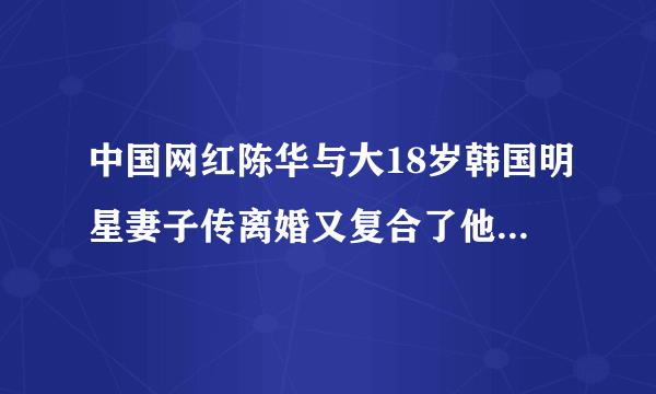 中国网红陈华与大18岁韩国明星妻子传离婚又复合了他到底图啥？