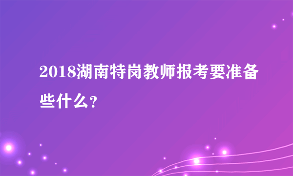 2018湖南特岗教师报考要准备些什么？