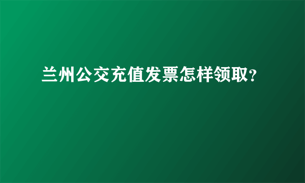 兰州公交充值发票怎样领取？