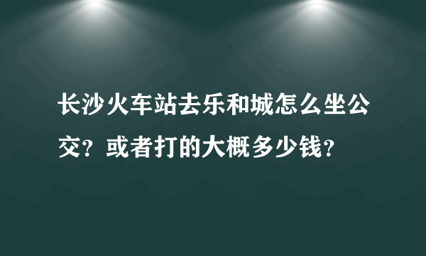 长沙火车站去乐和城怎么坐公交？或者打的大概多少钱？